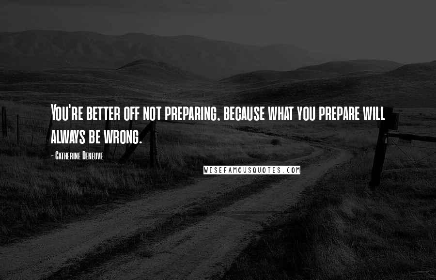 Catherine Deneuve Quotes: You're better off not preparing, because what you prepare will always be wrong.