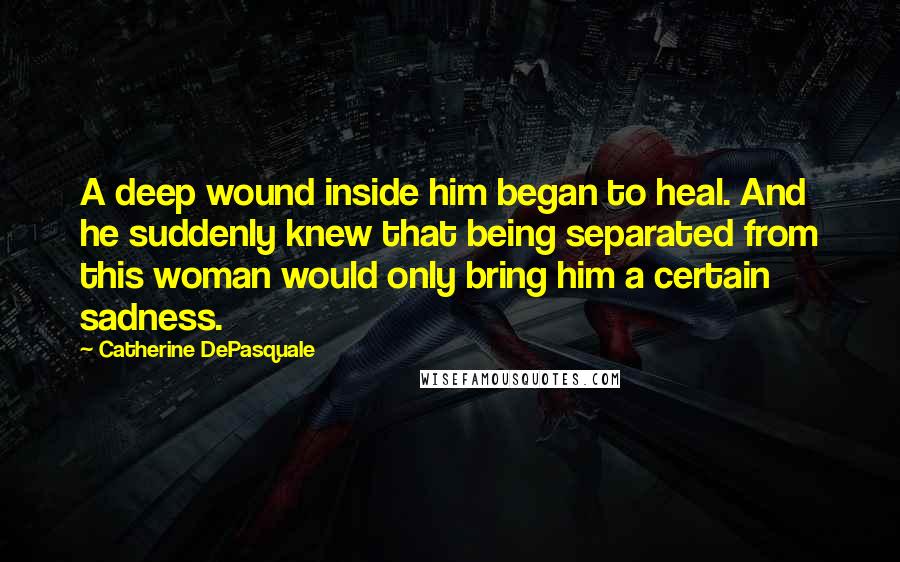 Catherine DePasquale Quotes: A deep wound inside him began to heal. And he suddenly knew that being separated from this woman would only bring him a certain sadness.