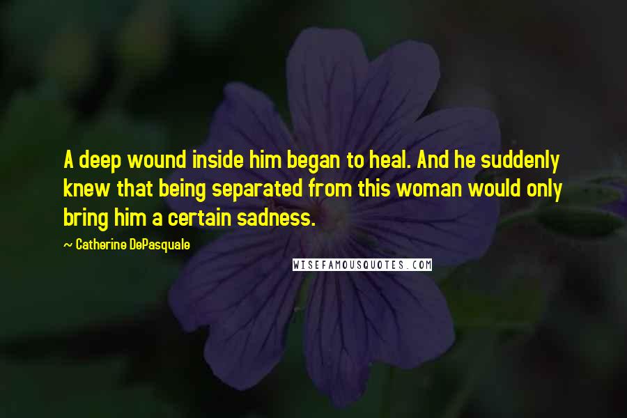 Catherine DePasquale Quotes: A deep wound inside him began to heal. And he suddenly knew that being separated from this woman would only bring him a certain sadness.
