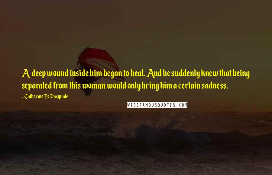 Catherine DePasquale Quotes: A deep wound inside him began to heal. And he suddenly knew that being separated from this woman would only bring him a certain sadness.