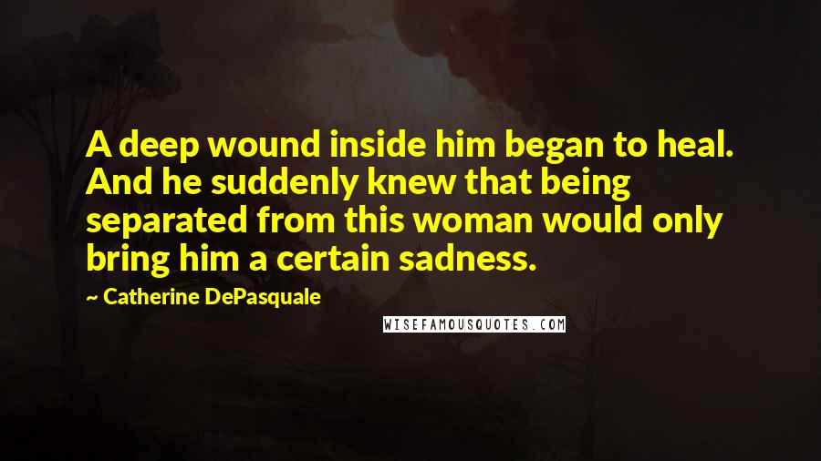 Catherine DePasquale Quotes: A deep wound inside him began to heal. And he suddenly knew that being separated from this woman would only bring him a certain sadness.