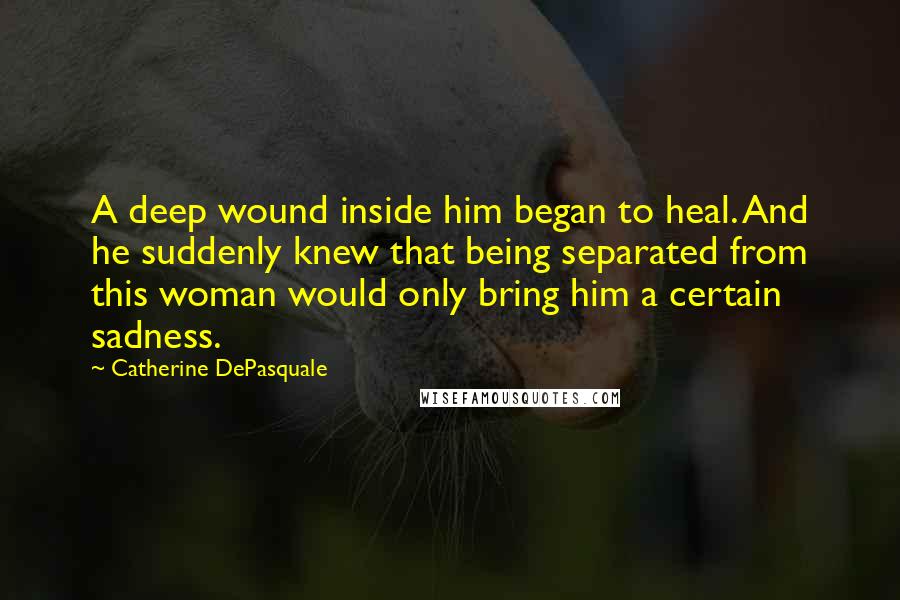 Catherine DePasquale Quotes: A deep wound inside him began to heal. And he suddenly knew that being separated from this woman would only bring him a certain sadness.