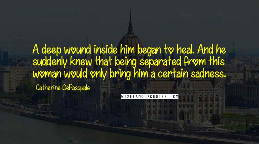 Catherine DePasquale Quotes: A deep wound inside him began to heal. And he suddenly knew that being separated from this woman would only bring him a certain sadness.