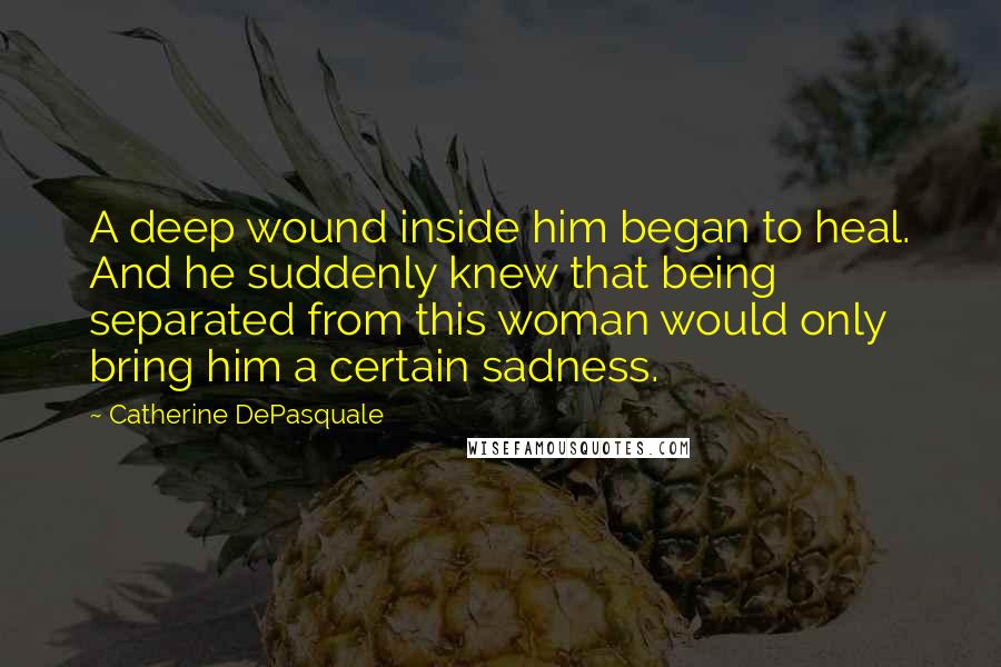 Catherine DePasquale Quotes: A deep wound inside him began to heal. And he suddenly knew that being separated from this woman would only bring him a certain sadness.