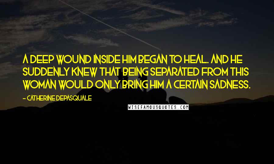 Catherine DePasquale Quotes: A deep wound inside him began to heal. And he suddenly knew that being separated from this woman would only bring him a certain sadness.