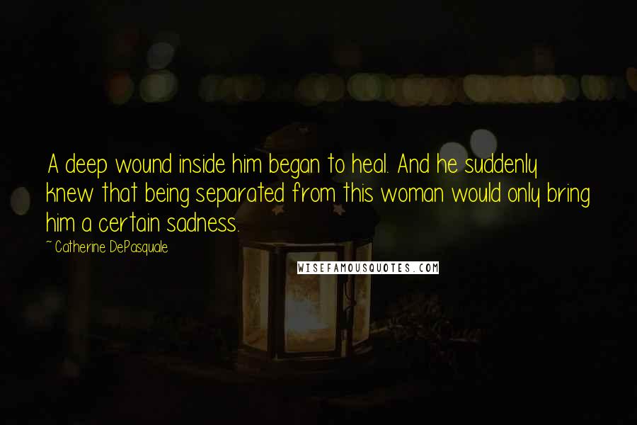 Catherine DePasquale Quotes: A deep wound inside him began to heal. And he suddenly knew that being separated from this woman would only bring him a certain sadness.