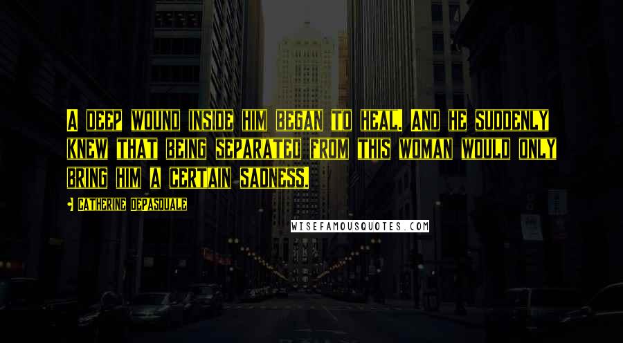 Catherine DePasquale Quotes: A deep wound inside him began to heal. And he suddenly knew that being separated from this woman would only bring him a certain sadness.