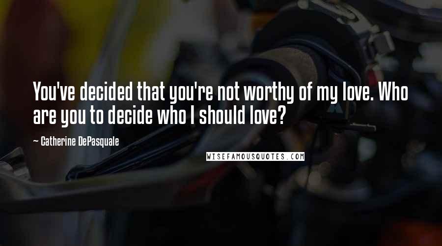 Catherine DePasquale Quotes: You've decided that you're not worthy of my love. Who are you to decide who I should love?