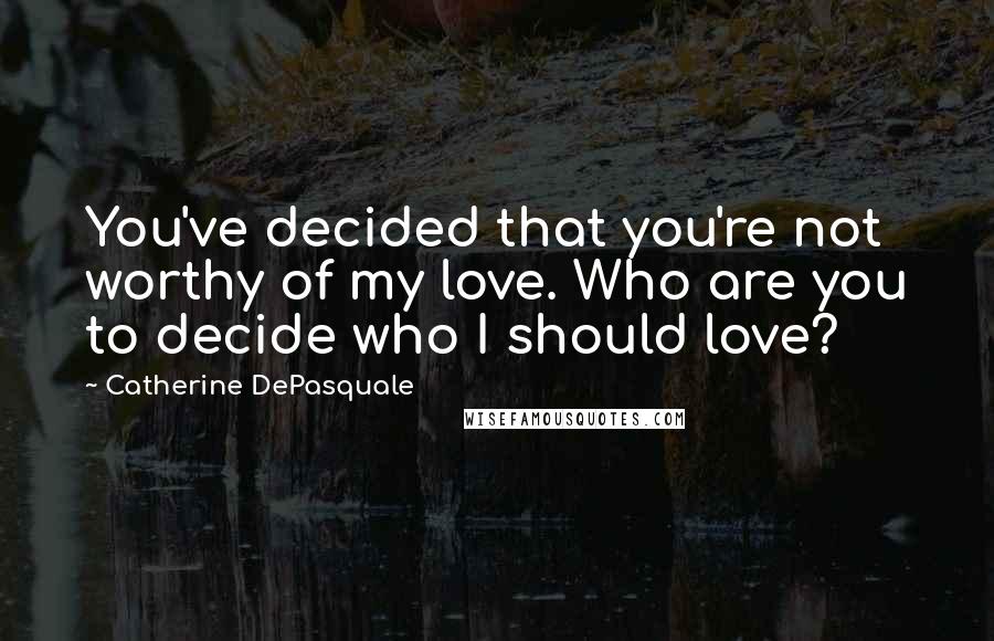 Catherine DePasquale Quotes: You've decided that you're not worthy of my love. Who are you to decide who I should love?