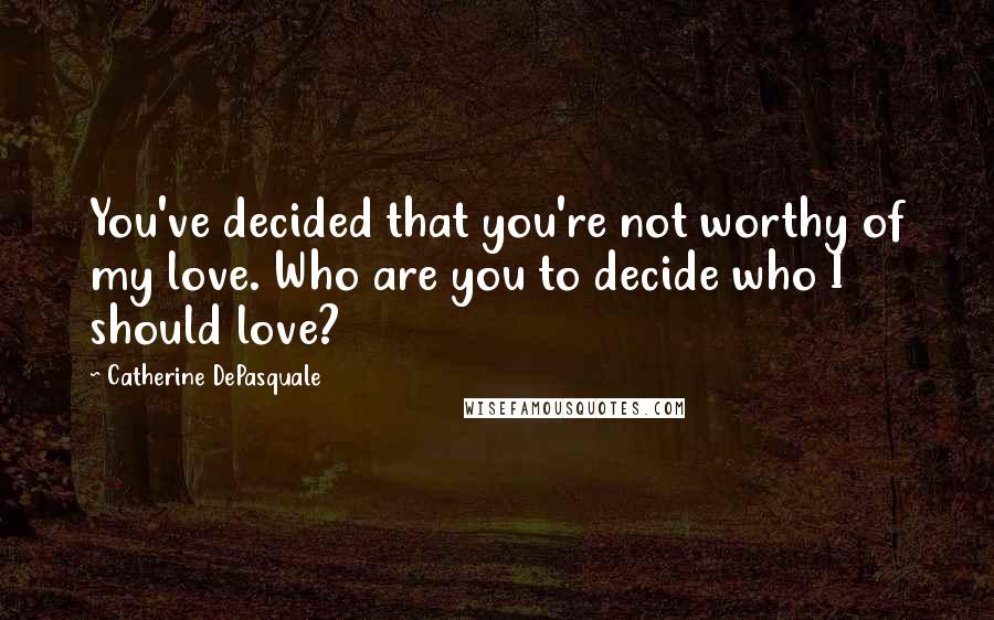 Catherine DePasquale Quotes: You've decided that you're not worthy of my love. Who are you to decide who I should love?