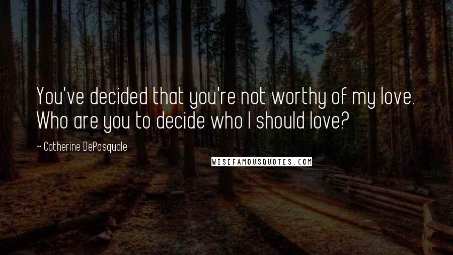 Catherine DePasquale Quotes: You've decided that you're not worthy of my love. Who are you to decide who I should love?