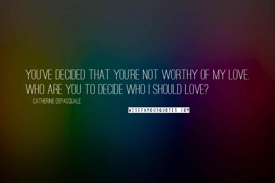 Catherine DePasquale Quotes: You've decided that you're not worthy of my love. Who are you to decide who I should love?