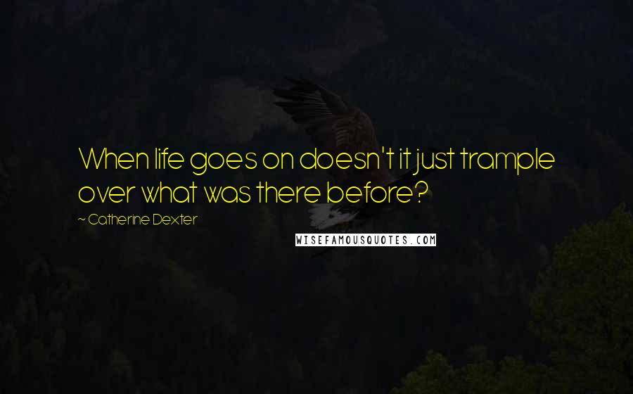 Catherine Dexter Quotes: When life goes on doesn't it just trample over what was there before?