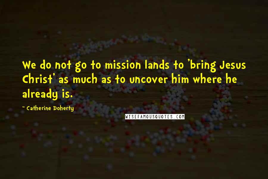 Catherine Doherty Quotes: We do not go to mission lands to 'bring Jesus Christ' as much as to uncover him where he already is.