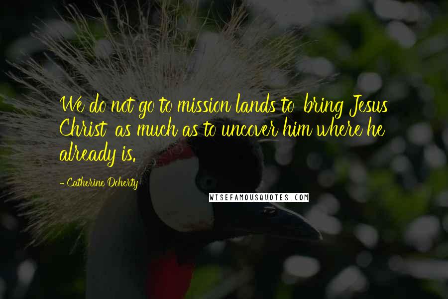 Catherine Doherty Quotes: We do not go to mission lands to 'bring Jesus Christ' as much as to uncover him where he already is.