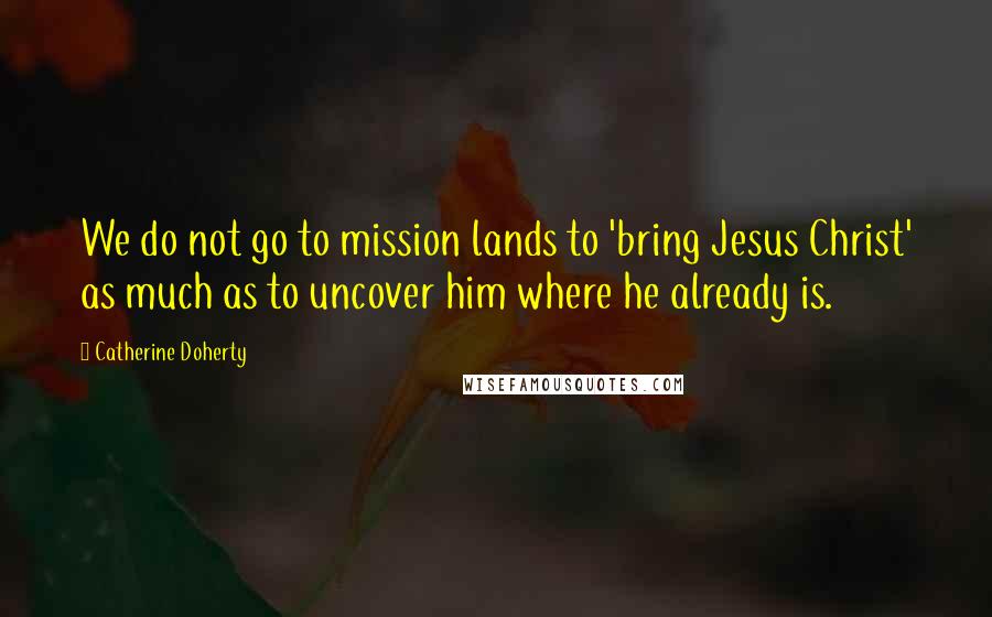 Catherine Doherty Quotes: We do not go to mission lands to 'bring Jesus Christ' as much as to uncover him where he already is.