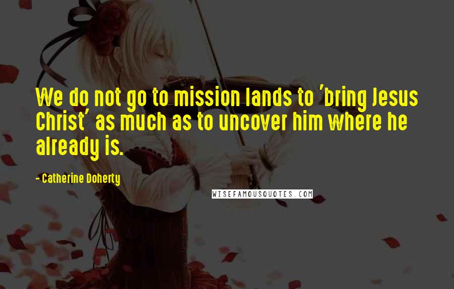 Catherine Doherty Quotes: We do not go to mission lands to 'bring Jesus Christ' as much as to uncover him where he already is.