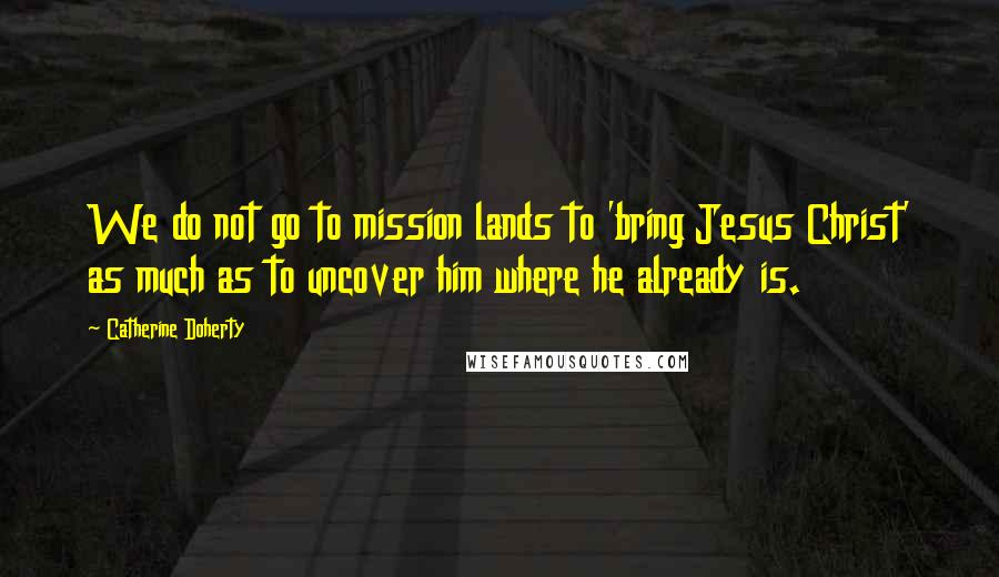Catherine Doherty Quotes: We do not go to mission lands to 'bring Jesus Christ' as much as to uncover him where he already is.