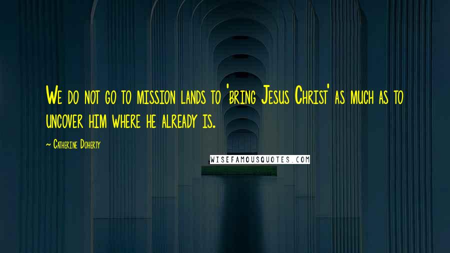 Catherine Doherty Quotes: We do not go to mission lands to 'bring Jesus Christ' as much as to uncover him where he already is.