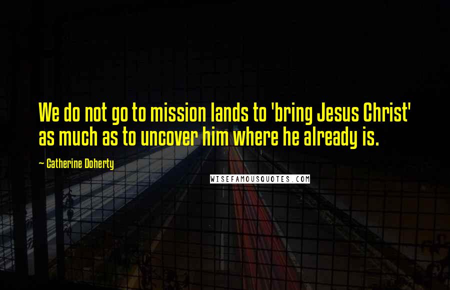 Catherine Doherty Quotes: We do not go to mission lands to 'bring Jesus Christ' as much as to uncover him where he already is.