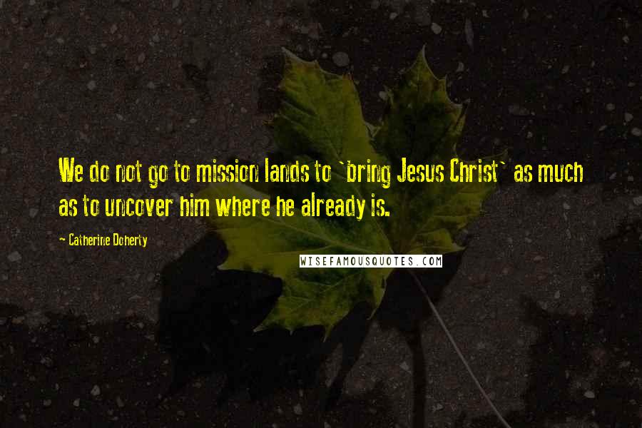 Catherine Doherty Quotes: We do not go to mission lands to 'bring Jesus Christ' as much as to uncover him where he already is.