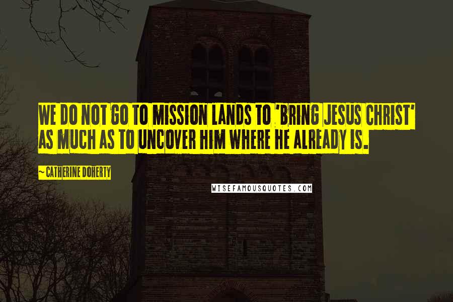 Catherine Doherty Quotes: We do not go to mission lands to 'bring Jesus Christ' as much as to uncover him where he already is.