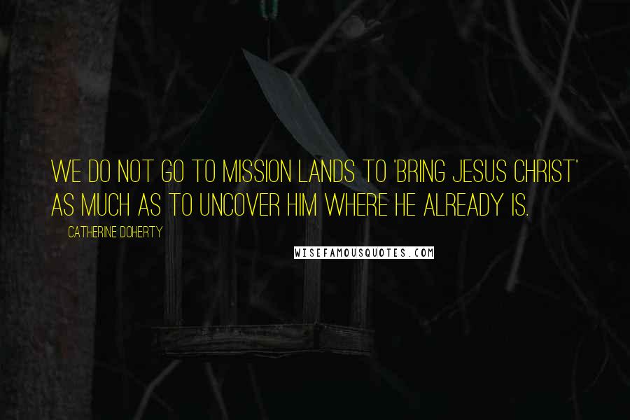 Catherine Doherty Quotes: We do not go to mission lands to 'bring Jesus Christ' as much as to uncover him where he already is.
