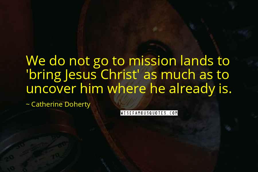 Catherine Doherty Quotes: We do not go to mission lands to 'bring Jesus Christ' as much as to uncover him where he already is.