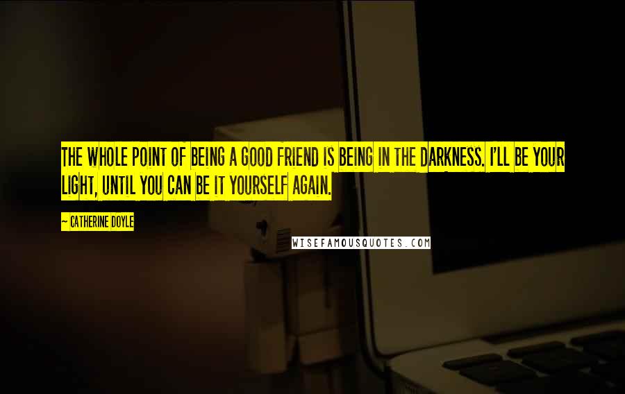 Catherine Doyle Quotes: The whole point of being a good friend is being in the darkness. I'll be your light, until you can be it yourself again.