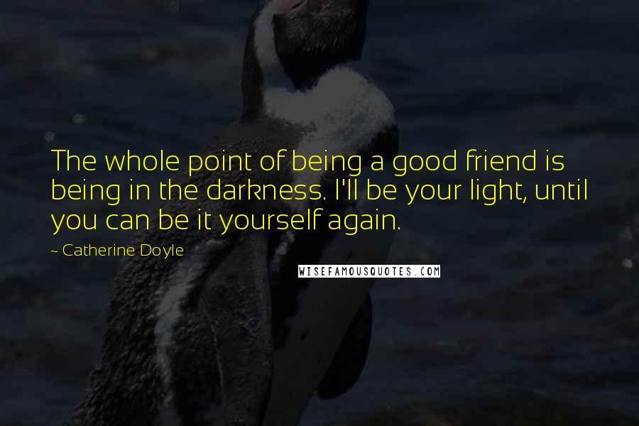 Catherine Doyle Quotes: The whole point of being a good friend is being in the darkness. I'll be your light, until you can be it yourself again.