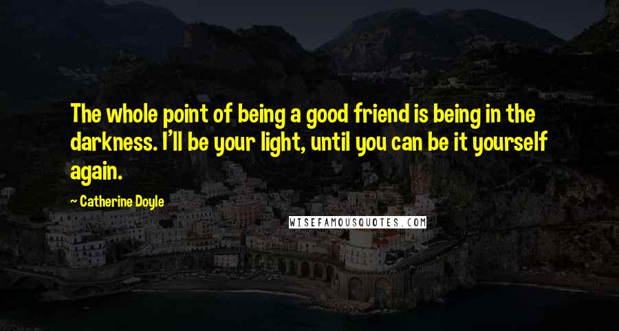 Catherine Doyle Quotes: The whole point of being a good friend is being in the darkness. I'll be your light, until you can be it yourself again.