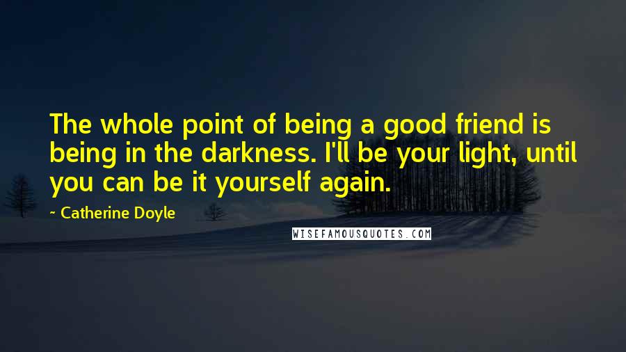 Catherine Doyle Quotes: The whole point of being a good friend is being in the darkness. I'll be your light, until you can be it yourself again.