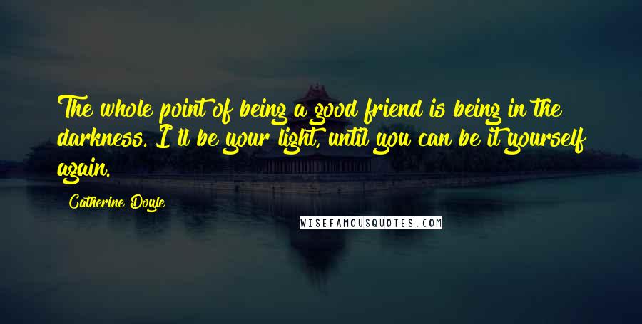 Catherine Doyle Quotes: The whole point of being a good friend is being in the darkness. I'll be your light, until you can be it yourself again.