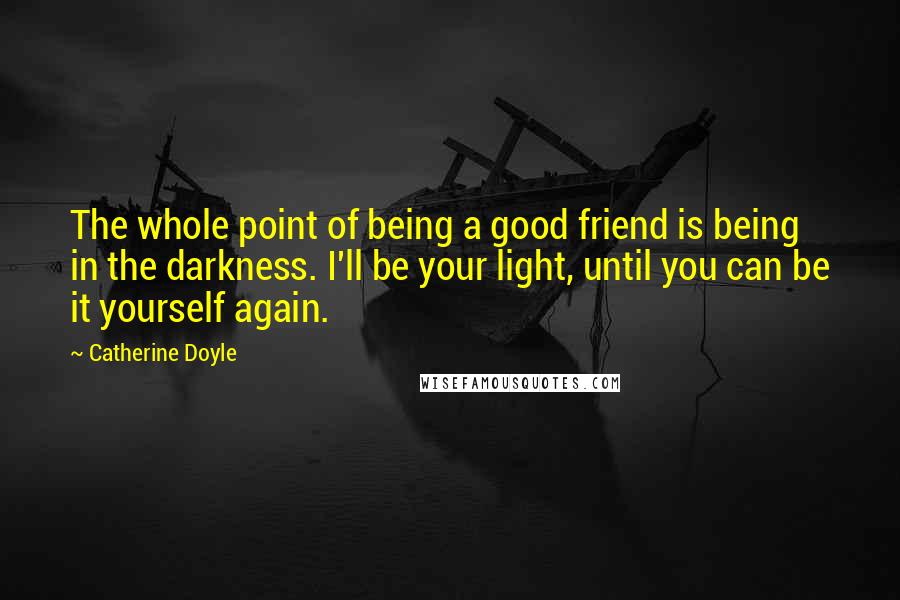 Catherine Doyle Quotes: The whole point of being a good friend is being in the darkness. I'll be your light, until you can be it yourself again.