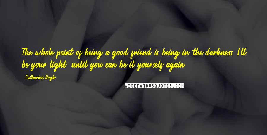 Catherine Doyle Quotes: The whole point of being a good friend is being in the darkness. I'll be your light, until you can be it yourself again.