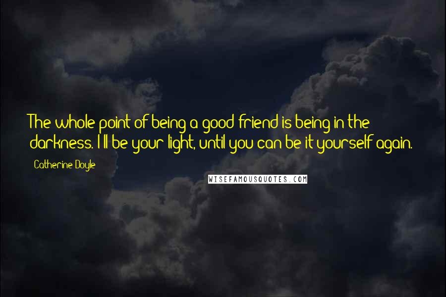 Catherine Doyle Quotes: The whole point of being a good friend is being in the darkness. I'll be your light, until you can be it yourself again.