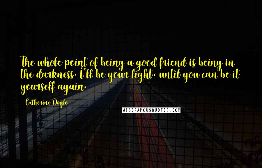 Catherine Doyle Quotes: The whole point of being a good friend is being in the darkness. I'll be your light, until you can be it yourself again.