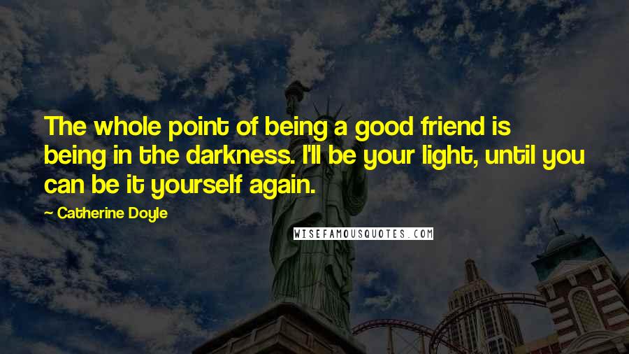 Catherine Doyle Quotes: The whole point of being a good friend is being in the darkness. I'll be your light, until you can be it yourself again.