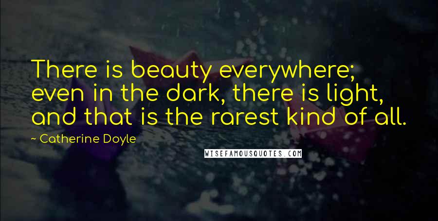 Catherine Doyle Quotes: There is beauty everywhere; even in the dark, there is light, and that is the rarest kind of all.