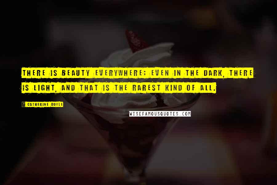 Catherine Doyle Quotes: There is beauty everywhere; even in the dark, there is light, and that is the rarest kind of all.