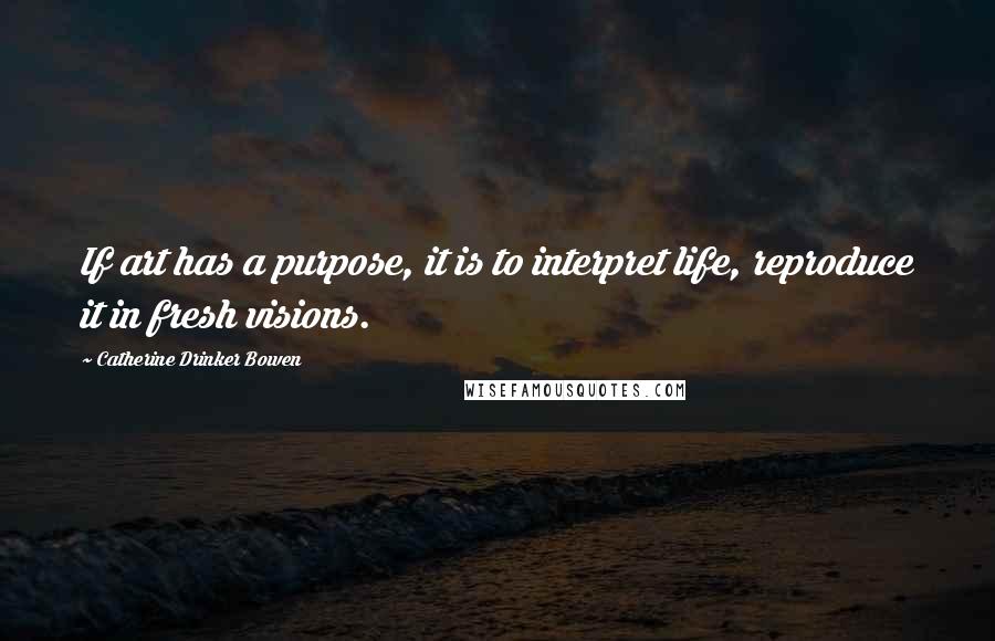 Catherine Drinker Bowen Quotes: If art has a purpose, it is to interpret life, reproduce it in fresh visions.