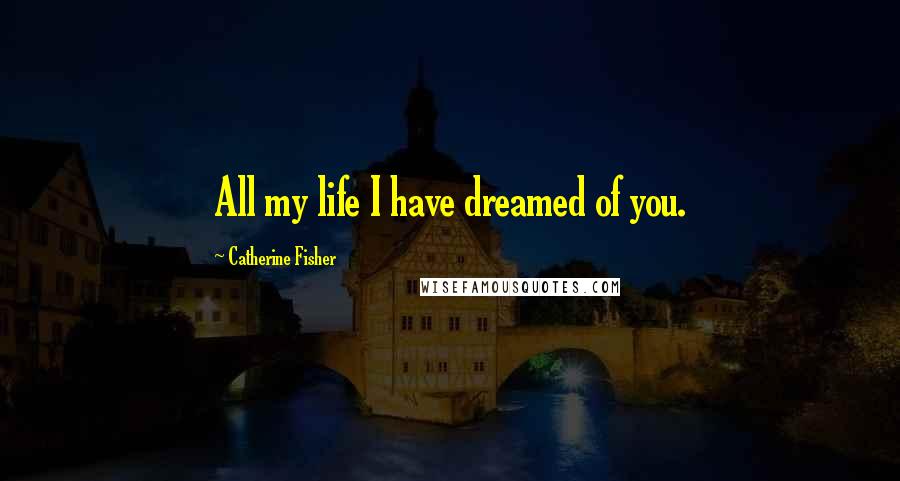 Catherine Fisher Quotes: All my life I have dreamed of you.