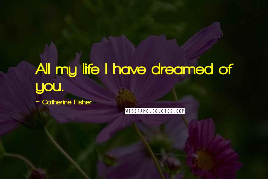 Catherine Fisher Quotes: All my life I have dreamed of you.