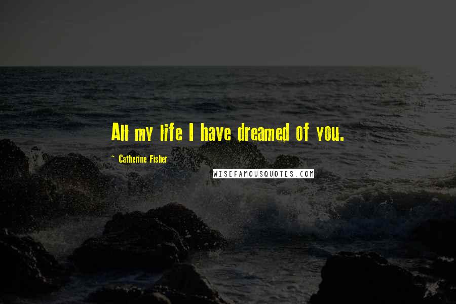 Catherine Fisher Quotes: All my life I have dreamed of you.