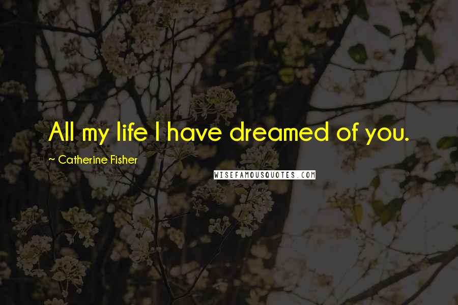 Catherine Fisher Quotes: All my life I have dreamed of you.