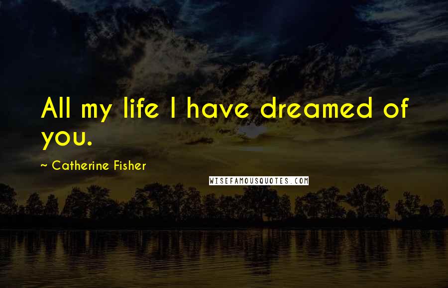 Catherine Fisher Quotes: All my life I have dreamed of you.