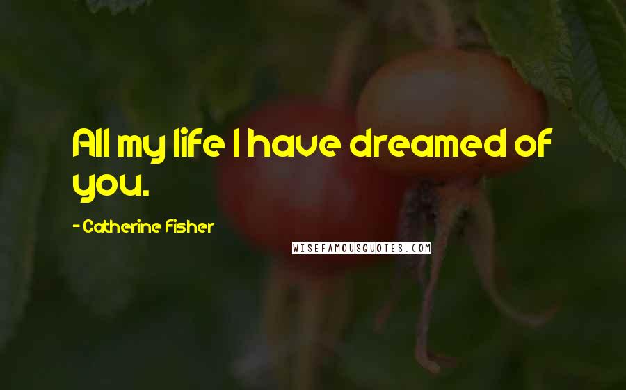 Catherine Fisher Quotes: All my life I have dreamed of you.