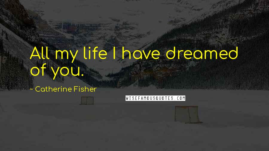 Catherine Fisher Quotes: All my life I have dreamed of you.