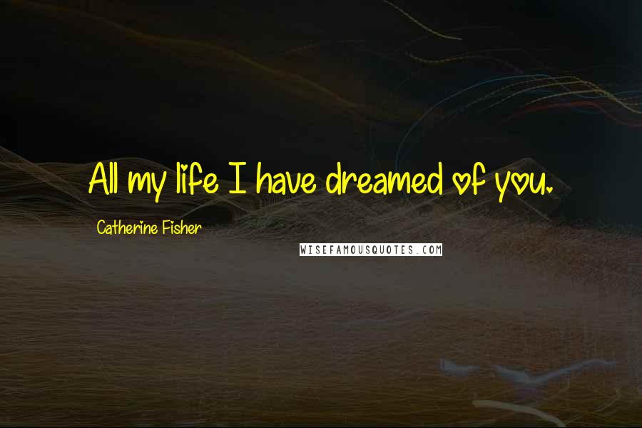 Catherine Fisher Quotes: All my life I have dreamed of you.