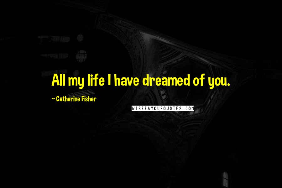 Catherine Fisher Quotes: All my life I have dreamed of you.